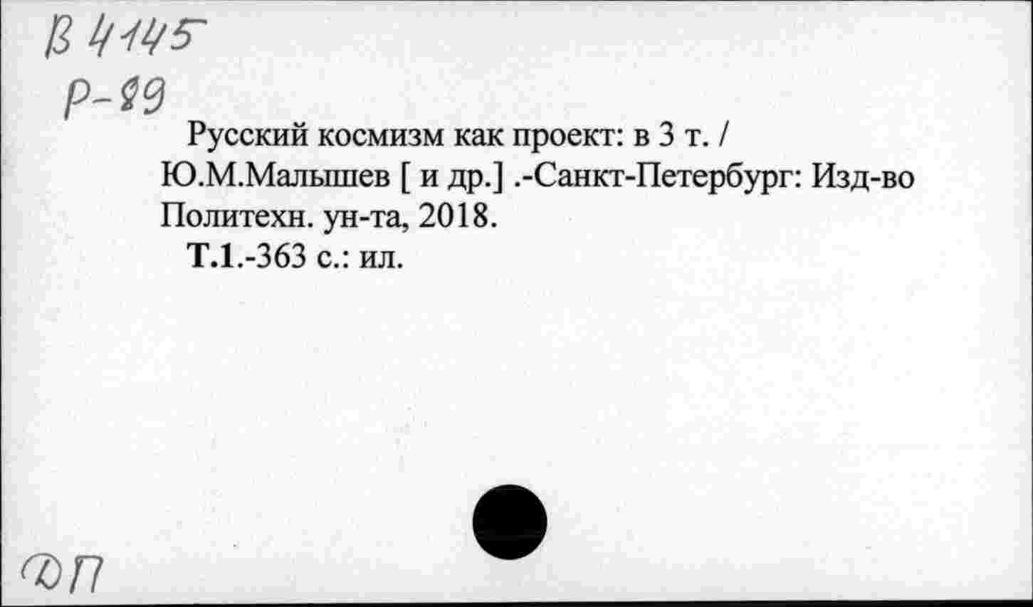 ﻿Р-№
Русский космизм как проект: в 3 т. / Ю.М.Малышев [ и др.] .-Санкт-Петербург: Изд-во Политехи, ун-та, 2018.
Т.1.-363 с.: ил.
<ъп